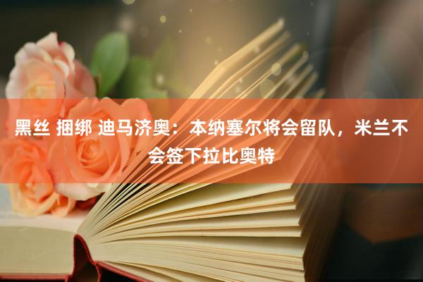 黑丝 捆绑 迪马济奥：本纳塞尔将会留队，米兰不会签下拉比奥特