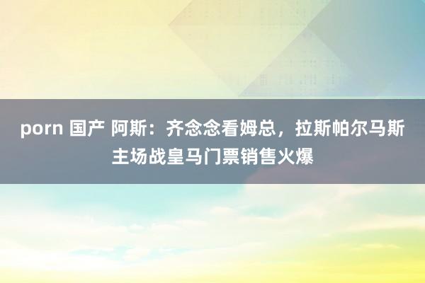 porn 国产 阿斯：齐念念看姆总，拉斯帕尔马斯主场战皇马门票销售火爆