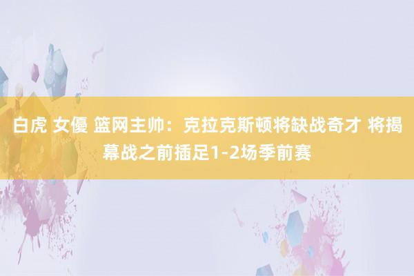 白虎 女優 篮网主帅：克拉克斯顿将缺战奇才 将揭幕战之前插足1-2场季前赛