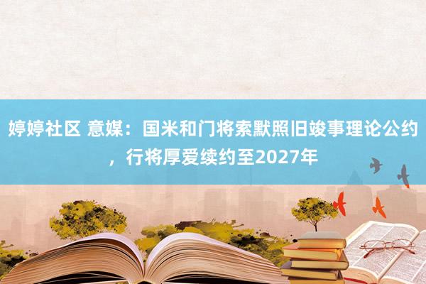 婷婷社区 意媒：国米和门将索默照旧竣事理论公约，行将厚爱续约至2027年