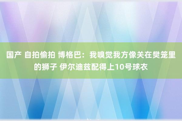 国产 自拍偷拍 博格巴：我嗅觉我方像关在樊笼里的狮子 伊尔迪兹配得上10号球衣