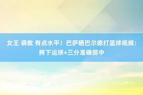 女王 调教 有点水平！巴萨晒巴尔德打篮球视频：胯下运球+三分准确掷中
