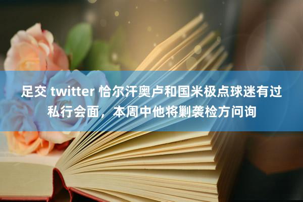 足交 twitter 恰尔汗奥卢和国米极点球迷有过私行会面，本周中他将剿袭检方问询