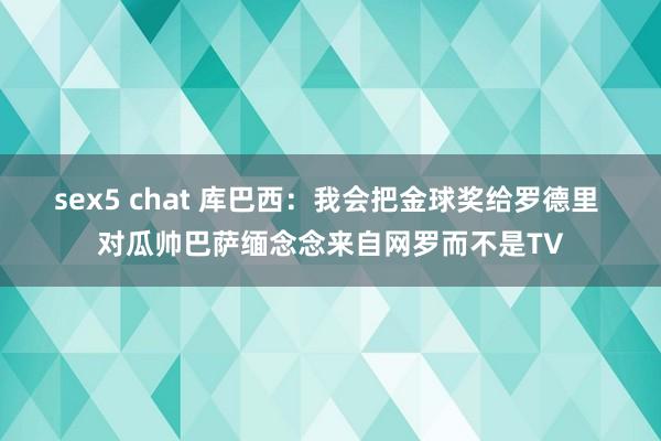 sex5 chat 库巴西：我会把金球奖给罗德里 对瓜帅巴萨缅念念来自网罗而不是TV