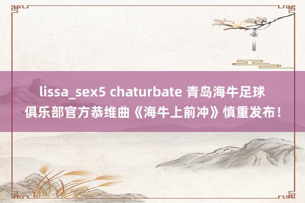 lissa_sex5 chaturbate 青岛海牛足球俱乐部官方恭维曲《海牛上前冲》慎重发布！