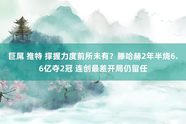 巨屌 推特 撑握力度前所未有？滕哈赫2年半烧6.6亿夺2冠 连创最差开局仍留任