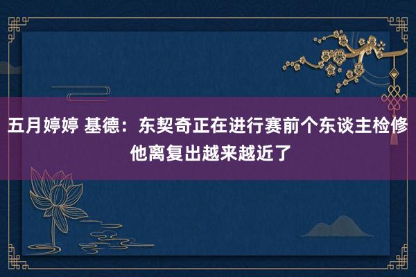 五月婷婷 基德：东契奇正在进行赛前个东谈主检修 他离复出越来越近了