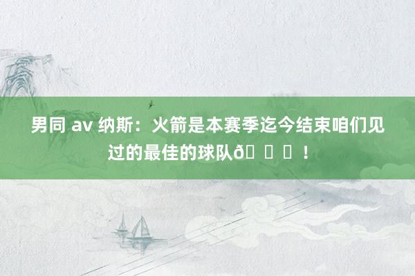 男同 av 纳斯：火箭是本赛季迄今结束咱们见过的最佳的球队🚀！
