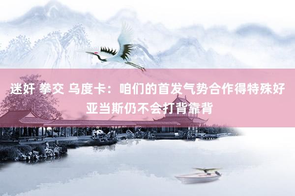 迷奸 拳交 乌度卡：咱们的首发气势合作得特殊好 亚当斯仍不会打背靠背