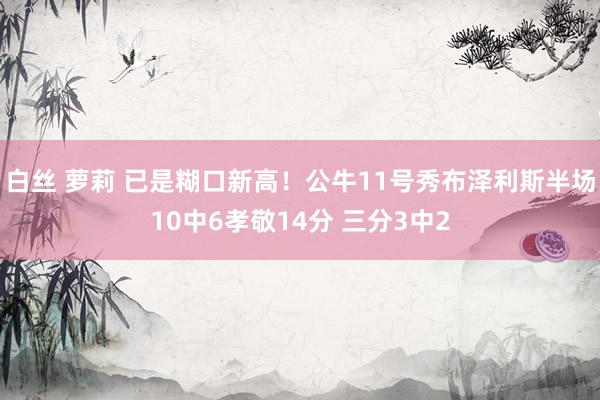 白丝 萝莉 已是糊口新高！公牛11号秀布泽利斯半场10中6孝敬14分 三分3中2
