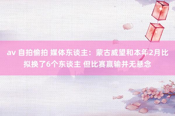 av 自拍偷拍 媒体东谈主：蒙古威望和本年2月比拟换了6个东谈主 但比赛赢输并无悬念