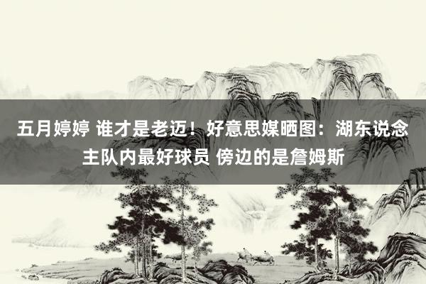 五月婷婷 谁才是老迈！好意思媒晒图：湖东说念主队内最好球员 傍边的是詹姆斯