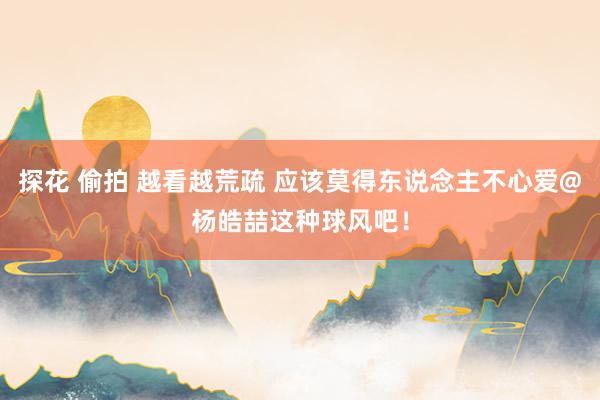探花 偷拍 越看越荒疏 应该莫得东说念主不心爱@杨皓喆这种球风吧！