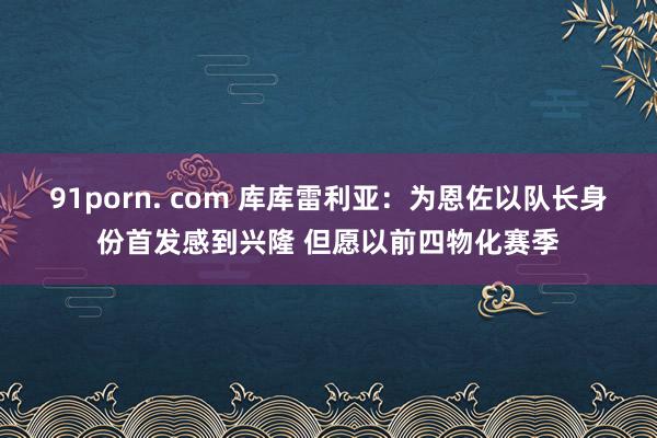 91porn. com 库库雷利亚：为恩佐以队长身份首发感到兴隆 但愿以前四物化赛季