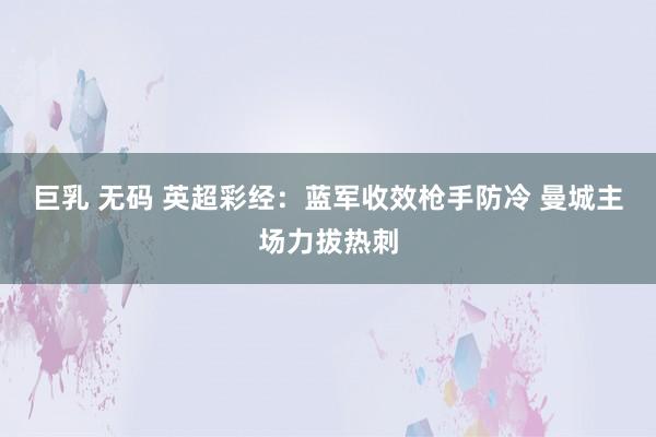 巨乳 无码 英超彩经：蓝军收效枪手防冷 曼城主场力拔热刺