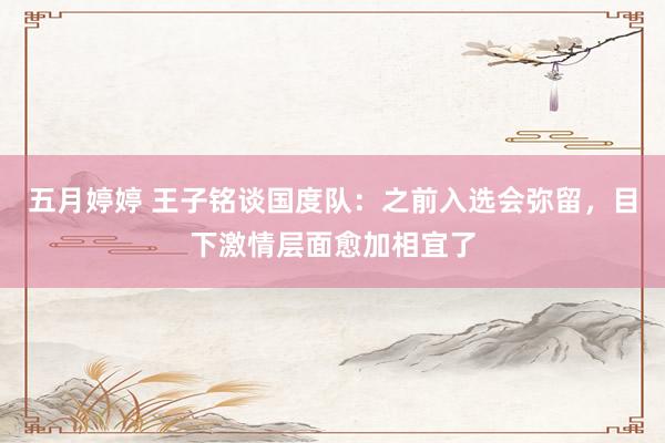 五月婷婷 王子铭谈国度队：之前入选会弥留，目下激情层面愈加相宜了