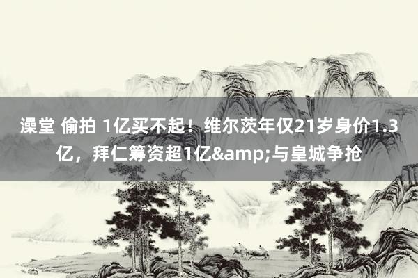 澡堂 偷拍 1亿买不起！维尔茨年仅21岁身价1.3亿，拜仁筹资超1亿&与皇城争抢