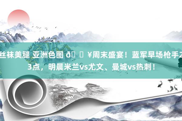 丝袜美腿 亚洲色图 🔥周末盛宴！蓝军早场枪手23点，明晨米兰vs尤文、曼城vs热刺！