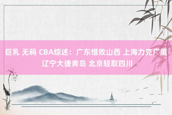 巨乳 无码 CBA综述：广东惜败山西 上海力克广厦 辽宁大捷青岛 北京轻取四川
