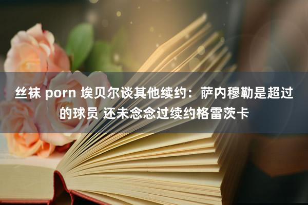 丝袜 porn 埃贝尔谈其他续约：萨内穆勒是超过的球员 还未念念过续约格雷茨卡
