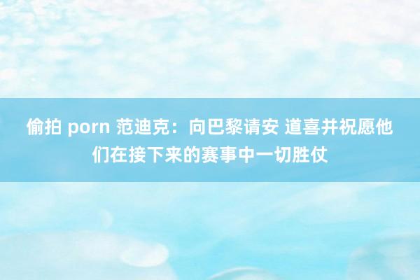 偷拍 porn 范迪克：向巴黎请安 道喜并祝愿他们在接下来的赛事中一切胜仗