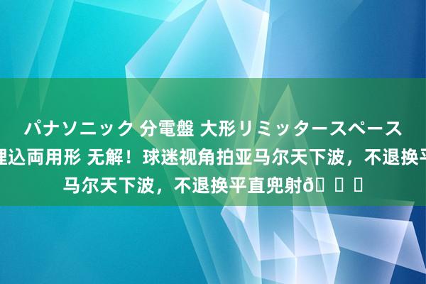 パナソニック 分電盤 大形リミッタースペースなし 露出・半埋込両用形 无解！球迷视角拍亚马尔天下波，不退换平直兜射🚀