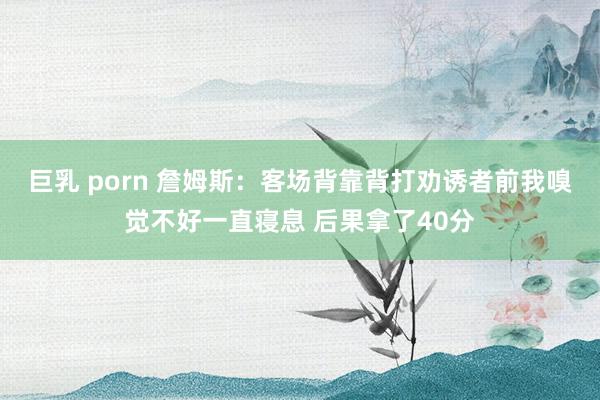 巨乳 porn 詹姆斯：客场背靠背打劝诱者前我嗅觉不好一直寝息 后果拿了40分