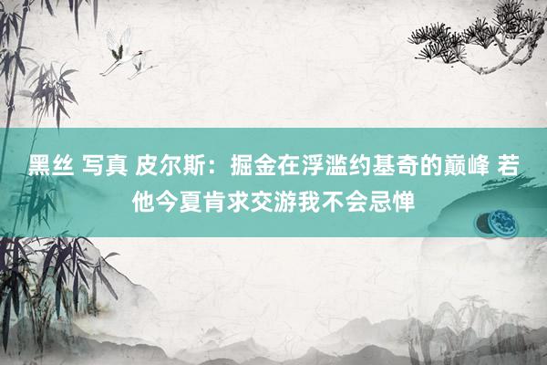 黑丝 写真 皮尔斯：掘金在浮滥约基奇的巅峰 若他今夏肯求交游我不会忌惮
