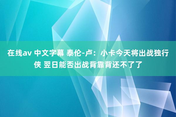 在线av 中文字幕 泰伦-卢：小卡今天将出战独行侠 翌日能否出战背靠背还不了了