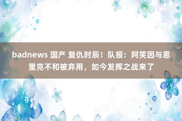 badnews 国产 复仇时辰！队报：阿笑因与恩里克不和被弃用，如今发挥之战来了