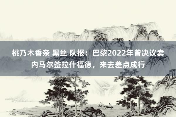 桃乃木香奈 黑丝 队报：巴黎2022年曾决议卖内马尔签拉什福德，来去差点成行