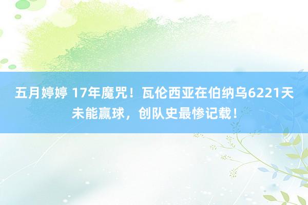 五月婷婷 17年魔咒！瓦伦西亚在伯纳乌6221天未能赢球，创队史最惨记载！