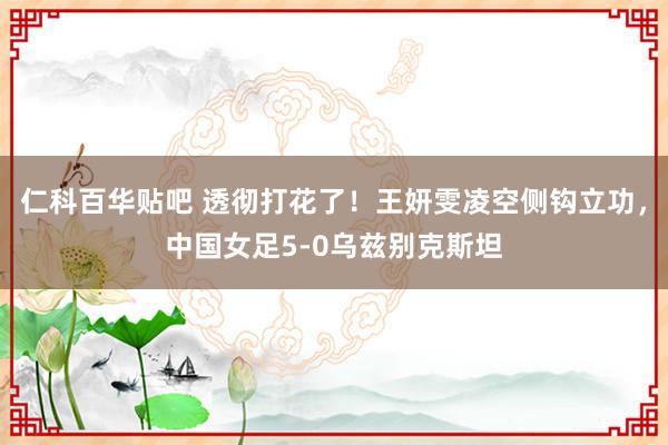 仁科百华贴吧 透彻打花了！王妍雯凌空侧钩立功，中国女足5-0乌兹别克斯坦
