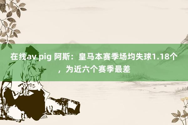 在线av pig 阿斯：皇马本赛季场均失球1.18个，为近六个赛季最差