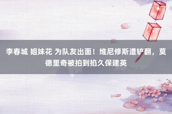李春城 姐妹花 为队友出面！维尼修斯遭铲翻，莫德里奇被拍到掐久保建英