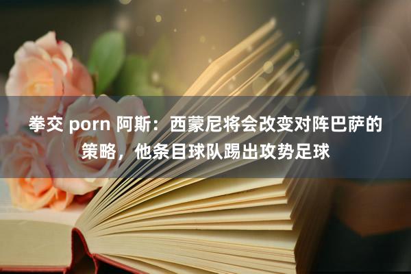拳交 porn 阿斯：西蒙尼将会改变对阵巴萨的策略，他条目球队踢出攻势足球